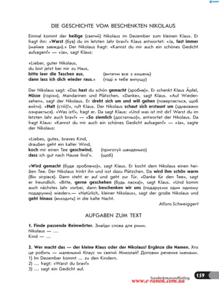 159hundertneunundfünfzig
DIE GESCHICHTE VOM BESCHENKTEN NIKOLAUS
Einmal kommt der heilige (святий) Nikolaus im Dezember zum kleinen Klaus. Er
fragt ihn: «Warst (був) du im letzten Jahr brav?» Klaus antwortet: «Ja, fast immer
(майже завжди).» Der Nikolaus fragt: «Kannst du mir auch ein schönes Gedicht
aufsagen?» — «Ja», sagt Klaus:
«Lieber, guter Nikolaus,
du bist jetzt bei mir zu Haus,
bitte leer die Taschen aus, (витягни все з кишень)
dann lass ich dich wieder raus.» (тоді я тебе випущу)
Der Nikolaus sagt: «Das hast du schön gemacht (зробив)». Er schenkt Klaus Äpfel,
Nüsse (горіхи), Mandarinen und Plätzchen. «Danke», sagt Klaus. «Auf Wieder-
sehen», sagt der Nikolaus. Er dreht sich um und will gehen (повертається, щоб
вийти). «Halt (стій)!», ruft Klaus. Der Nikolaus schaut sich erstaunt um (здивовано
озирається). «Was ist?», fragt er. Da sagt Klaus: «Und was ist mit dir? Warst du im
letzten Jahr auch brav?» — «So ziemlich (достатньо)», antwortet der Nikolaus. Da
fragt Klaus: «Kannst du mir auch ein schönes Gedicht aufsagen?» — «Ja», sagte
der Nikolaus:
«Liebes, gutes, braves Kind,
draußen geht ein kalter Wind,
koch mir einen Tee geschwind, (приготуй швиденько)
dass ich gut nach Hause find’». (щоб)
«Wird gemacht (буде зроблено)», sagt Klaus. Er kocht dem Nikolaus einen hei-
ßen Tee. Der Nikolaus trinkt ihn und isst dazu Plätzchen. Da wird ihm schön warm
(Він зігрівся). Dann steht er auf und geht zur Tür. «Danke für den Tee», sagt
er freundlich. «Bitte, gerne geschehen (будь ласка)», sagt Klaus. «Und komm
auch nächstes Jahr vorbei, dann beschenken wir uns (подаруємо один одному
подарунки) wieder».— «Natürlich, kleiner Nikolaus», sagt der große Nikolaus und
geht hinaus (виходить) in die kalte Nacht.
Alfons Schweiggert
AUFGABEN ZUM TEXT
1. Finde passende Reimwörter. Знайди слова для рими.
Nikolaus — …
Kind — …
2. Wer macht das — der kleine Klaus oder der Nikolaus? Ergänze die Namen. Хто
це робить — маленький Клаус чи святий Миколай? Доповни речення іменами.
1) Im Dezember kommt ... zu den Kindern.
2) … fragt: «Warst du brav?»
3) … sagt ein Gedicht auf.
www.e-ranok.com.ua
 