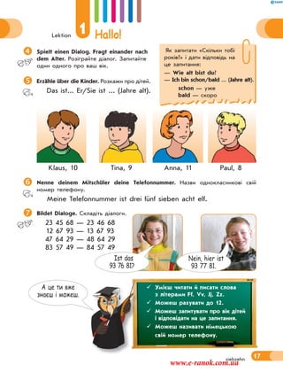 Lektion
1 Hallo!
17siebzehn
Як запитати «Скiльки тобi
рокiв?» і дати відповідь на
це запитання:
— Wie alt bist du?
— Ich bin schon/bald ... (Jahre alt).
schon — уже
bald — скоро
А це ти вже
знаєш i можеш.
Spielt einen Dialog. Fragt einander nach
dem Alter. Розіграйте діалог. Запитайте
один одного про ваш вік.
Erzähle über die Kinder. Розкажи про дітей.
Das ist... Er/Sie ist ... (Jahre alt).
Klaus, 10 Tina, 9 Anna, 11 Paul, 8
Nenne deinem Mitschüler deine Telefonnummer. Назви однокласникові свій
номер телефону.
Meine Telefonnummer ist drei fünf sieben acht elf.
 Bildet Dialoge. Складіть діалоги.
23 45 68 — 23 46 68
12 67 93 — 13 67 93
47 64 29 — 48 64 29
83 57 49 — 84 57 49
 Умієш читати й писати слова
з літерами Ff, Vv, Jj, Zz.
 Можеш рахувати до 12.
 Можеш запитувати про вік дітей
і відповідати на це запитання.
 Можеш називати німецькою
свій номер телефону.
Nein, hier ist
93 77 81.
Ist das
93 76 81?
www.e-ranok.com.ua
 