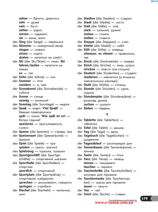 179hundertneunundsiebzig
sehen — бачити, дивитися
sehr — дуже
sein — бути
selten — рідко
setzen — саджати
sie — вона, вони
der Sieg (die Siege) — перемога
das Silvester — новорічний вечір
singen — співати
sitzen — сидіти
skaten — кататися на скейті
der Ski (die Ski/Skier) — лижі: Ski
fahren/laufen — кататися на
лижах
so — так
der Sohn (die Söhne) — син
der Sommer — літо
sondern — а, але
der Sonnabend (die Sonnabende) —
субота
die Sonne — сонце
sonnig — сонячний
der Sonntag (die Sonntage) — неділя
der Spaß — жарт: Viel Spaß! —
бажаю повеселитися
spät — пізно: Wie spät ist es? —
Котра година?
spazieren — прогулюватися,
гуляти
die Speise (die Speisen) — страва, їжа
der Speiseraum (die Speiseräume) —
їдальня
das Spiel (die Spiele) — гра
spielen — грати, гратися
das Spielzeug — іграшка, іграшки
das Sportgeschäft (die Sportge-
schäfte) — спортивний магазин
die Sporthalle (die Sporthallen) —
спортзал
sportlich — спортивний
der Sportplatz (die Sportplätze) —
спортивний майданчик
sprechen — розмовляти, говорити
springen — стрибати
der Stachel (die Stacheln) — колючка,
шип
das Stadion (die Stadien) — стадіон
die Stadt (die Städte) — місто
der Stall (die Ställe) — хлів
stark — сильний, дужий
stehen — стояти
stellen — ставити
die Steppe (die Steppen) — степ
der Stiefel (die Stiefel) — чобіт
der Stift (die Stifte) — олівець
stimmen: es stimmt — правильно,
так
der Stock (die Stockwerke) — поверх
der Strich (die Striche) — лінія, штрих
stricken — плести (на спицях)
der Student (die Studenten) — студент
studieren — навчатися (у вищому
навчальному закладі)
der Stuhl (die Stühle) — стілець
die Stunde (die Stunden) — урок,
година
der Stundenplan (die Stundenpläne) —
розклад уроків
suchen — шукати
der Süden — південь
T
die Tablette (die Tabletten) —
таблетка
die Tafel (die Tafeln) — дошка
der Tag (die Tage) — день
das Tagebuch (die Tagebücher) —
щоденник
der Tagesablauf — розпорядок дня
der Tannenbaum (die Tannenbäume) —
ялинка
die Tante (die Tanten) — тітка
der Tanz (die Tänze) — танець
tanzen — танцювати
tauchen — пірнати
die Taucherbrille (die Taucherbrillen) —
окуляри для пірнання
die Tauchermaske (die Tauchermas-
ken) — маска для пірнання
tauen — танути
der Tee — чай
der Teich (die Teiche) — ставок
www.e-ranok.com.ua
 