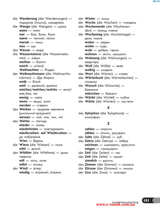 181hunderteinundachtzig
die Wanderung (die Wanderungen) —
подорож (пішки), мандрівка
die Wange (die Wangen) — щока
wann — коли
war — був, була, було
warm — теплий; тепло
warum — чому
was — що
das Wasser — вода
die Wassermelone (die Wassermelo-
nen) — кавун
wehtun — боліти
weich — м’який
Weihnachten — Різдво
der Weihnachtsmann (die Weihnachts-
männer) — Дід Мороз
weiß — білий
weit — далекий; далеко
welcher/welches/welche — який/
яке/яка, які
wenig — мало
wenn — якщо, коли
werden — ставати
das Werken — трудове навчання
(шкільний предмет)
wessen — чий, чия, чиє, чиї
das Wetter — погода
wieder — знову
wiederholen — повторювати
wiedersehen: auf Wiedersehen —
до побачення
Wien — Відень
die Wiese (die Wiesen) — лука
wild — дикий
das Wildtier (die Wildtiere) — дика
тварина
will — хочу, хоче
willst — хочеш
der Wind — вітер
windig — вітряний; вітряно
der Winter — зима
die Woche (die Wochen) — тиждень
das Wochenende (die Wochenen-
den) — кінець тижня
der Wochentag (die Wochentage) —
день тижня
woher — звідки
wohin — куди
wohl — добре, гарно
wohnen — жити, мешкати
die Wohnung (die Wohnungen) —
квартира
der Wolf (die Wölfe) — вовк
wolkig — хмарно
das Wort (die Wörter) — слово
das Wörterbuch (die Wörterbücher) —
словник
der Wunsch (die Wünsche) —
бажання
wünschen — бажати
der Würfel (die Würfel) — кубик
die Wüste (die Wüsten) — пустеля
X
das Xylophon (die Xylophone) —
ксилофон
Z
zahlen — платити
zählen — лічити, рахувати
der Zahn (die Zähne) — зуб
das Zebra (die Zebras) — зебра
zeichnen — малювати, креслити
zeigen — показувати
die Zeit (die Zeiten) — час
das Zelt (die Zelte) — намет
ziemlich — досить
das Zimmer (die Zimmer) — кімната
die Zitrone (die Zitronen) — лимон
der Zoo (die Zoos) — зоопарк
www.e-ranok.com.ua
 