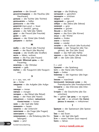 184 hundertvierundachtzig
довкілля — die Umwelt
домогосподарка — die Hausfrau (die
Hausfrauen)
донька — die Tochter (die Töchter)
допомагати — helfen
допомога — die Hilfe
дорогий (про ціну) — teuer
досить — ziemlich, genug
дошка — die Tafel (die Tafeln)
друг — der Freund (die Freunde)
дуже — sehr
дядько — der Onkel (die Onkel)
дякувати — danken
Ж
жаба — der Frosch (die Frösche)
живіт — der Bauch (die Bäuche)
жираф — die Giraffe (die Giraffen)
жити — leben, wohnen
жінка — die Frau (die Frauen)
жіночий: Жіночий день — der
Frauentag
жовтень — der Oktober
жовтий — gelb
жуйка — der Kaugummi (die Kaugum-
mis)
З
з — aus, von, mit
за — hinter
завдання — die Aufgabe (die Aufga-
ben)
завжди — immer
завтра — morgen
загадка — das Rätsel (die Rätsel)
заєць — der Hase (die Hasen)
займатися — treiben: займатися
гімнастикою — turnen
зала — der Saal (die Säle)
залишати — lassen
заняття — der Unterricht
запитання — die Frage (die Fragen)
запитувати — fragen
запрошення — die Einladung (die Ein-
ladungen)
зараз — jetzt
застуда — die Erkältung
затишний — gemütlich
захищати — schützen
звідки — woher
здоровий — gesund
зебра — das Zebra (die Zebras)
зелений — grün
зеленіти — grünen
Земля — die Erde
зерно — das Korn (die Körner)
зима — der Winter
знайти — finden
знати — kennen
знову — wieder
зозуля — der Kuckuck (die Kuckucke)
зоопарк — der Tiergarten (die Tier-
gärten), der Zoo (die Zoos)
зошит — das Heft (die Hefte)
зразок — das Muster (die Muster)
зуб — der Zahn (die Zähne)
І
і — und
іграшка — das Spielzeug
ім’я — der Name (die Namen)
Індія — Indien
інженер — der Ingenieur (die Inge-
nieure)
інколи — manchmal
іноземний: іноземна мова — die
Fremdsprache (die Fremdsprachen)
інтерв’ю — das Interview (die Inter-
views)
історія — die Geschichte (die Ge-
schichten)
іти — gehen: іде дощ — es regnet;
іде сніг — es schneit; іти (їхати)
разом із кимось — mitkommen
Ї
їдальня — der Speiseraum (die Speise-
räume)
їжа — das Essen
їжак — der Igel (die Igel)
їсти — essen; fressen (про тварин)
їхати — fahren
www.e-ranok.com.ua
 