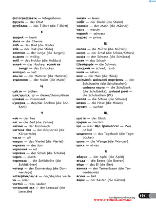 191hunderteinundneunzig
фотографувати — fotografieren
фрукти — das Obst
футболка — das T-Shirt (die T-Shirts)
Х
хворий — krank
хімія — die Chemie
хліб — das Brot (die Brote)
хлів — der Stall (die Ställe)
хлопчик — der Junge (die Jungen)
хмарно — wolkig
хобі — das Hobby (die Hobbys)
хокей — das Hockey: хокей на
льоду — das Eishockey
холодно — kalt
хом’як — der Hamster (die Hamster)
художник — der Maler (die Maler)
Ц
цвісти — blühen
цей/це/ця, ці — dieser/dieses/diese
цікавий — interessant
цукерка — der/das Bonbon (die Bon-
bons)
Ч
чай — der Tee
час — die Zeit (die Zeiten)
часник — der Knoblauch
частина тіла — der Körperteil (die
Körperteile)
часто — oft
чверть — das Viertel (die Viertel)
червень — der Juni
червоний — rot
черевик — der Schuh (die Schuhe)
через — durch
черепаха — die Schildkröte (die
Schildkröten)
четвер — der Donnerstag (die Don-
nerstage)
четвертий/-а/-е — der/die/das vierte
чи — oder
чистий — rein, sauber
читальний зал — der Lesesaal (die
Lesesäle)
читати — lesen
чобіт — der Stiefel (die Stiefel)
чоловік — der Mann (die Männer)
чому — warum
чорний — schwarz
чудово — prima
Ш
шапка — die Mütze (die Mützen)
шарф — der Schal (die Schale/Schals)
шафа — der Schrank (die Schränke)
шахи — das Schach
Швейцарія — die Schweiz
швидкий — schnell, rasch
шити — nähen
шия — der Hals (die Hälse)
шкільний: шкільний портфель — die
Schultasche (die Schultaschen);
шкільна парта — die Schulbank
(die Schulbänke); шкільні речі —
die Schulsachen (Pl.)
школа — die Schule (die Schulen)
штани — die Hose (die Hosen)
шукати — suchen
Щ
щастя — das Glück
щирий — herzlich
що — was: Що трапилося? — Was
ist los?
щоденник — das Tagebuch (die Tage-
bücher)
щока — die Wange (die Wangen)
щось — etwas
Я
яблуко — der Apfel (die Äpfel)
ягода — die Beere (die Beeren)
яйце — das Ei (die Eier)
ялинка — der Tannenbaum (die Tan-
nenbäume)
ясний — hell
ящик — der Kasten (die Kästen)
www.e-ranok.com.ua
 