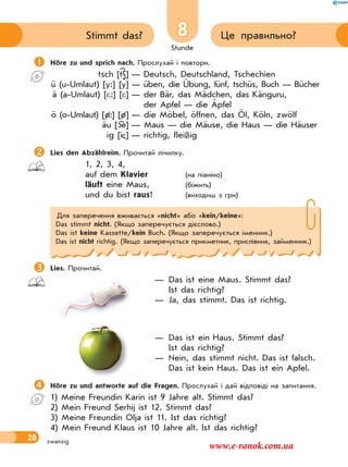 Stunde
20
8 Це правильно?Stimmt das?
zwanzig
Höre zu und sprich nach. Прослухай і повтори.
tsch [tS] — Deutsch, Deutschland, Tschechien
ü (u-Umlaut) [y:] [y] — üben, die Übung, fünf, tschüs, Buch — Bücher
ä (a-Umlaut) [*:] [*] — der Bär, das Mädchen, das Känguru,
der Apfel — die Äpfel
ö (o-Umlaut) [ø:] [ø] — die Möbel, öffnen, das Öl, Köln, zwölf
äu [ e] — Maus — die Mäuse, die Haus — die Häuser
ig [i ] — richtig, fleißig
Lies den Abzählreim. Прочитай лічилку.
1, 2, 3, 4,
auf dem Klavier (на піаніно)
läuft eine Maus, (біжить)
und du bist raus! (виходиш з гри)
Для заперечення вживається «nicht» або «kein/keine»:
Das stimmt nicht. (Якщо заперечується дієслово.)
Das ist keine Kassette/kein Buch. (Якщо заперечується іменник.)
Das ist nicht richtig. (Якщо заперечується прикметник, прислівник, займенник.)
Lies. Прочитай.
— Das ist eine Maus. Stimmt das?
Ist das richtig?
— Ja, das stimmt. Das ist richtig.
— Das ist ein Haus. Stimmt das?
Ist das richtig?
— Nein, das stimmt nicht. Das ist falsch.
Das ist kein Haus. Das ist ein Apfel.
Höre zu und antworte auf die Fragen. Прослухай і дай відповіді на запитання.
1) Meine Freundin Karin ist 9 Jahre alt. Stimmt das?
2) Mein Freund Serhij ist 12. Stimmt das?
3) Meine Freundin Olja ist 11. Ist das richtig?
4) Mein Freund Klaus ist 10 Jahre alt. Ist das richtig?
www.e-ranok.com.ua
 