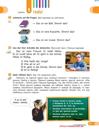 Lektion
1 Hallo!
21einundzwanzig
А це ти вже
знаєш i можеш.
Antworte auf die Fragen. Дай відповіді на запитання.
— Das ist ein Ball. Stimmt das?
— Das ist eine Kassette. Stimmt das?
— Das ist ein Lineal. Stimmt das?
Lies den Text. Schreibe die Antworten. Прочитай текст. Напиши відповіді.
Das ist mein Freund. Er heißt Niklas.
Er ist zwölf Jahre alt. Er geht in die Schule.
Niklas ist fleißig.
1) Wie heißt der Junge?
2) Wie alt ist er?
3) Er geht in die Schule. Stimmt das?
4) Ist er fleißig?
 Spiel «Stimmt das?». Гра «Чи правильно це?».
Напишіть на картках відомі вам німецькі іменники і покладіть їх написом
донизу. Грайте в групах. Перший гравець бере картку, другий запитує: «Das
ist ein/eine... Stimmt das?» Перший відповідає: «Ja, das stimmt./Nein, das stimmt
nicht.» Якщо другий гравець відгадав, він забирає картку, якщо ні — третій
гравець намагається відгадати. Якщо жодний із гравців не відгадав, то пер-
ший залишає картку собі, назвавши правильний варіант. Виграє той, хто має
найбільшу кількість карток.
 Умієш читати й писати слова
з літерами ä, ö, ü та буквоспо-
лученнями äu, tsch, ig.
 Можеш запитувати та розповіда-
ти про вік третьої особи.
 Можеш говорити про те, пра-
вильно щось чи ні.
www.e-ranok.com.ua
 