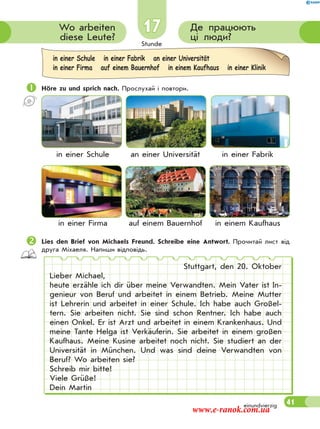 Stunde
41
17 Де працюють
ці люди?
Wo arbeiten
diese Leute?
 Höre zu und sprich nach. Прослухай і повтори.
in einer Schule an einer Universität in einer Fabrik
in einer Firma auf einem Bauernhof in einem Kaufhaus
Lies den Brief von Michaels Freund. Schreibe eine Antwort. Прочитай лист від
друга Міхаеля. Напиши відповідь.
Stuttgart, den 20. Oktober
Lieber Michael,
heute erzähle ich dir über meine Verwandten. Mein Vater ist In-
genieur von Beruf und arbeitet in einem Betrieb. Meine Mutter
ist Lehrerin und arbeitet in einer Schule. Ich habe auch Großel-
tern. Sie arbeiten nicht. Sie sind schon Rentner. Ich habe auch
einen Onkel. Er ist Arzt und arbeitet in einem Krankenhaus. Und
meine Tante Helga ist Verkäuferin. Sie arbeitet in einem großen
Kaufhaus. Meine Kusine arbeitet noch nicht. Sie studiert an der
Universität in München. Und was sind deine Verwandten von
Beruf? Wo arbeiten sie?
Schreib mir bitte!
Viele Grüße!
Dein Martin
in einer Schule in einer Fabrik an einer Universität
in einer Firma auf einem Bauernhof in einem Kaufhaus in einer Klinik
einundvierzig
www.e-ranok.com.ua
 