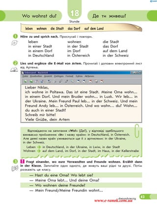 Stunde
43
18 Де ти живеш?Wo wohnst du?
dreiundvierzig
 Höre zu und sprich nach. Прослухай і повтори.
leben wohnen die Stadt
in einer Stadt in der Stadt das Dorf
in einem Dorf im Dorf auf dem Land
in Deutschland in Österreich in der Schweiz
Lies und ergänze die E-Mail von Artem. Прочитай і доповни електронний лист
від Артема.
Lieber Niklas,
ich wohne in Poltawa. Das ist eine Stadt. Meine Oma wohn...
in einem Dorf. Und mein Bruder wohn... in Luzk. Wir leb... in
der Ukraine. Mein Freund Paul leb... in der Schweiz. Und mein
Freund Andy leb... in Österreich. Und wo wohn… du? Wohn...
du auch in einer Stadt?
Schreib mir bitte!
Viele Grüße, dein Artem
Відповідаючи на запитання «Wo?» (Де?), у відповіді здебільшого
вживаємо прийменник «in» і назву країни: in Deutschland, in Österreich.
Але деякі назви країн уживаються ще й з артиклями: in der Ukraine,
in der Schweiz.
Leben  in Deutschland, in der Ukraine, in Lwiw, in der Stadt
Wohnen  auf dem Land, im Dorf, in der Stadt, im Haus, in der Kellerstraße
 Fragt einander, wo eure Verwandten und Freunde wohnen. Erzählt dann
in der Klasse. Запитайте один одного, де живуть ваші рідні та друзі. Потім
розкажіть це класу.
— Hast du eine Oma? Wo lebt sie?
— Meine Oma lebt... Und deine Oma?
— Wo wohnen deine Freunde?
— Mein Freund/Meine Freundin wohnt...
leben wohnen die Stadt das Dorf auf dem Land
www.e-ranok.com.ua
 