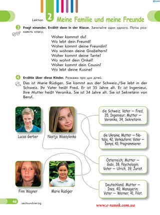 Lektion 2 Meine Familie und meine Freunde
46 sechsundvierzig
Fragt einander. Erzählt dann in der Klasse. Запитайте один одного. Потім роз-
кажіть класу.
Woher kommst du?
Wo lebt dein Freund?
Woher kommt deine Freundin?
Wo wohnen deine Großeltern?
Woher kommt deine Tante?
Wo wohnt dein Onkel?
Woher kommt dein Cousin?
Wo lebt deine Kusine?
Erzähle über diese Kinder. Розкажи про цих дітей.
Das ist Marie Rüdiger. Sie kommt aus der Schweiz./Sie lebt in der
Schweiz. Ihr Vater heißt Fred. Er ist 35 Jahre alt. Er ist Ingenieur.
Ihre Mutter heißt Veronika. Sie ist 34 Jahre alt. Sie ist Sekretärin von
Beruf.
Lucas Gerber
Finn Wagner
Nastja Wassylenko
Marie Rüdiger
die Schweiz; Vater — Fred,
35, Ingenieur; Mutter —
Veronika, 34, Sekretärin.
die Ukraine; Mutter — Na-
talja, 42, Verkäuferin; Vater —
Denys, 43, Programmierer.
Österreich; Mutter —
Gabi, 38, Psychologin;
Vater — Ulrich, 39, Jurist.
Deutschland; Mutter —
Ines, 40, Managerin;
Vater — Werner, 41, Pilot.
www.e-ranok.com.ua
 