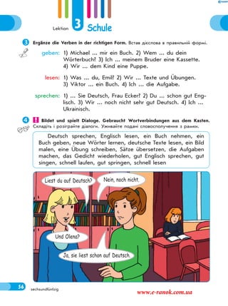 Lektion 3 Schule
56 sechsundfünfzig
Ergänze die Verben in der richtigen Form. Встав дієслова в правильній формі.
geben: 1) Michael ... mir ein Buch. 2) Wem ... du dein
Wörterbuch? 3) Ich ... meinem Bruder eine Kassette.
4) Wir ... dem Kind eine Puppe.
lesen: 1) Was ... du, Emil? 2) Wir ... Texte und Übungen.
3) Viktor ... ein Buch. 4) Ich ... die Aufgabe.
sprechen: 1) ... Sie Deutsch, Frau Ecker? 2) Du ... schon gut Eng-
lisch. 3) Wir ... noch nicht sehr gut Deutsch. 4) Ich ...
Ukrainisch.
 Bildet und spielt Dialoge. Gebraucht Wortverbindungen aus dem Kasten.
Складіть і розіграйте діалоги. Уживайте подані словосполучення з рамки.
Deutsch sprechen, Englisch lesen, ein Buch nehmen, ein
Buch geben, neue Wörter lernen, deutsche Texte lesen, ein Bild
malen, eine Übung schreiben, Sätze übersetzen, die Aufgaben
machen, das Gedicht wiederholen, gut Englisch sprechen, gut
singen, schnell laufen, gut springen, schnell lesen
Liest du auf Deutsch? Nein, noch nicht.
Und Olena?
Ja, sie liest schon auf Deutsch.
www.e-ranok.com.ua
 