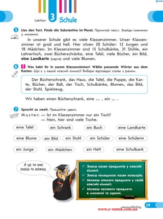 Lektion 3 Schule
59neunundfünfzig
Lies den Text. Finde die Substantive im Plural. Прочитай текст. Знайди іменники
у множині.
In unserer Schule gibt es viele Klassenzimmer. Unser Klassen-
zimmer ist groß und hell. Hier sitzen 30 Schüler: 12 Jungen und
18 Mädchen. Im Klassenzimmer sind 15 Schulbänke, 31 Stühle, ein
Lehrertisch, zwei Bücherschränke, eine Tafel, viele Bücher, ein Bild,
eine Landkarte (карта) und viele Blumen.
 Was habt ihr in eurem Klassenzimmer? Wähle passende Wörter aus dem
Kasten. Що є у вашій класній кімнаті? Вибери відповідні слова з рамки.
Der Bücherschrank, das Haus, die Tafel, die Puppe, die Kar-
te, Bücher, der Ball, der Tisch, Schulbänke, Blumen, das Bild,
der Stuhl, Spielzeug.
Wir haben einen Bücherschrank, eine ... , ein ... .
Sprecht zu zweit. Працюйте удвох.
M u s t e r: — Ist im Klassenzimmer nur ein Tisch?
— Nein, hier sind viele Tische.
А це ти вже
знаєш та можеш.
 Знаєш назви предметів у класній
кімнаті.
 Знаєш німецькою назви кольорів.
 Можеш описати предмети у своїй
класній кімнаті.
 Можеш називати предмети
в множині та однині.
ein Stuhl
ein Heft eine Schulbank
eine Blume ein Bild ein Schüler eine Schülerin
ein Junge ein Mädchen
eine Tafel ein Schrank ein Buch eine Landkarte
www.e-ranok.com.ua
 