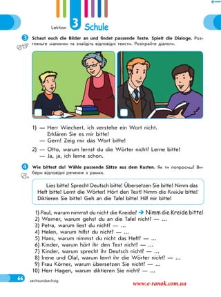 Lektion 3 Schule
66 sechsundsechzig
Schaut euch die Bilder an und findet passende Texte. Spielt die Dialoge. Роз-
гляньте малюнки та знайдіть відповідні тексти. Розіграйте діалоги.
1) — Herr Wiechert, ich verstehe ein Wort nicht.
Erklären Sie es mir bitte!
— Gern! Zeig mir das Wort bitte!
2) — Otto, warum lernst du die Wörter nicht? Lerne bitte!
— Ja, ja, ich lerne schon.
Wie bittest du? Wähle passende Sätze aus dem Kasten. Як ти попросиш? Ви-
бери відповідні речення з рамки.
Lies bitte! Sprecht Deutsch bitte! Übersetzen Sie bitte! Nimm das
Heft bitte! Lernt die Wörter! Hört den Text! Nimm die Kreide bitte!
Diktieren Sie bitte! Geh an die Tafel bitte! Hilf mir bitte!
1) Paul, warum nimmst du nicht die Kreide?  Nimm die Kreide bitte!
2) Werner, warum gehst du an die Tafel nicht? — ...
3) Petra, warum liest du nicht? — ...
4) Helen, warum hilfst du nicht? — ...
5) Hans, warum nimmst du nicht das Heft? — ...
6) Kinder, warum hört ihr den Text nicht? — ...
7) Kinder, warum sprecht ihr Deutsch nicht? — ...
8) Irene und Olaf, warum lernt ihr die Wörter nicht? — ...
9) Frau Körner, warum übersetzen Sie nicht? — ...
10) Herr Hagen, warum diktieren Sie nicht? — ...
www.e-ranok.com.ua
 