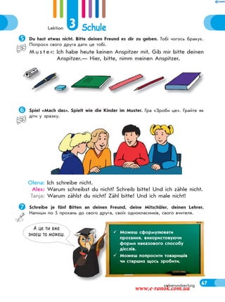 Lektion 3 Schule
67siebenundsechzig
Du hast etwas nicht. Bitte deinen Freund es dir zu geben. Тобі чогось бракує.
Попроси свого друга дати це тобі.
M u s t e r: Ich habe heute keinen Anspitzer mit. Gib mir bitte deinen
Anspitzer.— Hier, bitte, nimm meinen Anspitzer.
Spiel «Mach das». Spielt wie die Kinder im Muster. Гра «Зроби це». Грайте як
діти у зразку.
Olena: Ich schreibe nicht.
Alex: Warum schreibst du nicht? Schreib bitte! Und ich zähle nicht.
Tanja: Warum zählst du nicht? Zähl bitte! Und ich male nicht!
Schreibe je fünf Bitten an deinen Freund, deine Mitschüler, deinen Lehrer.
Напиши по 5 прохань до свого друга, своїх однокласників, свого вчителя.
А це ти вже
знаєш та можеш.  Можеш сформулювати
прохання, використовуючи
форми наказового способу
дієслів.
 Можеш попросити товаришів
чи старших щось зробити.
www.e-ranok.com.ua
 