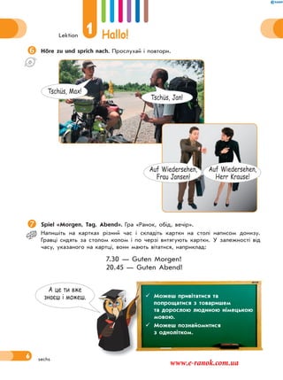 Lektion
1 Hallo!
6
Höre zu und sprich nach. Прослухай і повтори.
Spiel «Morgen, Tag, Abend». Гра «Ранок, обід, вечір».
Напишіть на картках різний час і складіть картки на столі написом донизу.
Гравці сидять за столом колом і по черзі витягують картки. У залежності від
часу, указаного на картці, вони мають вітатися, наприклад:
7.30 — Guten Morgen!
20.45 — Guten Abend!
sechs
А це ти вже
знаєш i можеш.  Можеш привітатися та
попрощатися з товаришем
та дорослою людиною німецькою
мовою.
 Можеш познайомитися
з однолітком.
Tschüs, Jan!
Tschüs, Max!
Auf Wiedersehen,
Frau Jansen!
Auf Wiedersehen,
Herr Krause!
www.e-ranok.com.ua
 