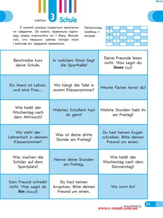 Lektion 3 Schule
71
Beschreibe kurz
deine Schule.
In welchem Stock liegt
die Sporthalle?
Deine Freunde lesen
nicht. Was sagst du
ihnen (їм)?
Ein Mann ist Lehrer,
und eine Frau...
Wo hängt die Tafel in
eurem Klassenzimmer?
Weche Fächer lernst du?
Wie heißt der
Wochentag nach
dem Mittwoch?
Welches Schulfach hast
du gern?
Welche Stunden habt ihr
am Freitag?
Wo steht der
Lehrertisch in deinem
Klassenzimmer?
Was ist deine dritte
Stunde am Freitag?
Du hast keinen Kugel-
schreiber. Bitte deinen
Freund um einen.
Was machen die
Schüler auf dem
Sportplatz?
Nenne deine Stunden
am Freitag.
Wie heißt der
Wochentag nach dem
Donnerstag?
Dein Freund schreibt
nicht. Was sagst du
ihm (йому)?
Du hast keinen
Anspitzer. Bitte deinen
Freund um einen.
Wo turnt ihr?
einundsiebzig
У кожній комірці подається запитання
чи завдання. За кожну правильну відпо-
відь гравці отримують по 1 балу. Виграє
той, хто першим зайняв чотири поля
і виконав всі завдання правильно.
Наприклад,
гравець х
виграв:
о
х
о х
о х
* * * х *
71
www.e-ranok.com.ua
 