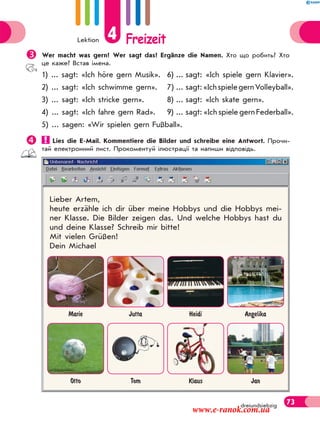 Lektion 4 Freizeit
73dreiundsiebzig
Wer macht was gern? Wer sagt das? Ergänze die Namen. Хто що робить? Хто
це каже? Встав імена.
1) ... sagt: «Ich höre gern Musik». 6) ... sagt: «Ich spiele gern Klavier».
2) ... sagt: «Ich schwimme gern». 7) ... sagt:«IchspielegernVolleyball».
3) ... sagt: «Ich stricke gern». 8) ... sagt: «Ich skate gern».
4) ... sagt: «Ich fahre gern Rad». 9) ... sagt: «Ich spiele gern Federball».
5) ... sagen: «Wir spielen gern Fußball».
 Lies die E-Mail. Kommentiere die Bilder und schreibe eine Antwort. Прочи-
тай електронний лист. Прокоментуй ілюстрації та напиши відповідь.
Lieber Artem,
heute erzähle ich dir über meine Hobbys und die Hobbys mei-
ner Klasse. Die Bilder zeigen das. Und welche Hobbys hast du
und deine Klasse? Schreib mir bitte!
Mit vielen Grüßen!
Dein Michael
Marie Jutta Heidi Angelika
Otto Tom Klaus Jan
www.e-ranok.com.ua
 
