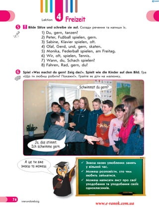 Lektion 4 Freizeit
74 vierundsiebzig
 Bilde Sätze und schreibe sie auf. Склади речення та напиши їх.
1) Du, gern, tanzen?
2) Peter, Fußball spielen, gern.
3) Sabine, Klavier spielen, oft.
4) Olaf, Gerd, und, gern, skaten.
5) Monika, Federball spielen, am Freitag.
6) Wir, oft, spielen, Tennis.
7) Wann, du, Schach spielen?
8) Fahren, Rad, gern, du?
Spiel «Was machst du gern? Zeig das!». Spielt wie die Kinder auf dem Bild. Гра
«Що ти любиш робити? Покажи!». Грайте як діти на малюнку.
Schwimmst du gern?
Ja, das stimmt.
Ich schwimme gern.
А це ти вже
знаєш та можеш.
 Знаєш назви улюблених занять
у вільний час.
 Можеш розповісти, хто чим
любить займатися.
 Можеш написати лист про свої
уподобання та уподобання своїх
однокласників.
www.e-ranok.com.ua
 