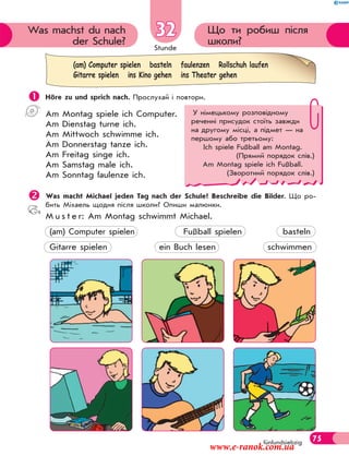 Stunde
75
Що ти робиш після
школи?
Was machst du nach
der Schule?
32
fünfundsiebzig
 Höre zu und sprich nach. Прослухай і повтори.
Am Montag spiele ich Computer.
Am Dienstag turne ich.
Am Mittwoch schwimme ich.
Am Donnerstag tanze ich.
Am Freitag singe ich.
Am Samstag male ich.
Am Sonntag faulenze ich.
Was macht Michael jeden Tag nach der Schule? Beschreibe die Bilder. Що ро-
бить Міхаель щодня після школи? Опиши малюнки.
M u s t e r: Am Montag schwimmt Michael.
(am) Computer spielen Fußball spielen basteln
Gitarre spielen ein Buch lesen schwimmen
(am) Computer spielen basteln faulenzen Rollschuh laufen
Gitarre spielen ins Kino gehen ins Theater gehen
У німецькому розповідному
реченні присудок стоїть завжди
на другому місці, а підмет — на
першому або третьому:
Ich spiele Fußball am Montag.
(Прямий порядок слів.)
Am Montag spiele ich Fußball.
(Зворотний порядок слів.)
www.e-ranok.com.ua
 