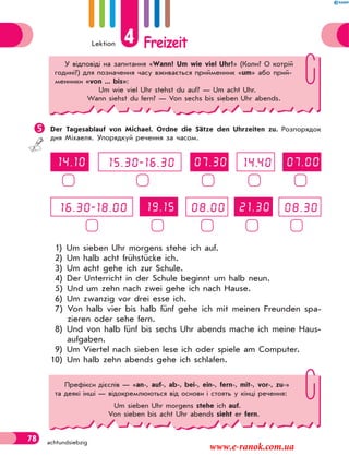 Lektion 4 Freizeit
78 achtundsiebzig
Der Tagesablauf von Michael. Ordne die Sätze den Uhrzeiten zu. Розпорядок
дня Міхаеля. Упорядкуй речення за часом.
1) Um sieben Uhr morgens stehe ich auf.
2) Um halb acht frühstücke ich.
3) Um acht gehe ich zur Schule.
4) Der Unterricht in der Schule beginnt um halb neun.
5) Und um zehn nach zwei gehe ich nach Hause.
6) Um zwanzig vor drei esse ich.
7) Von halb vier bis halb fünf gehe ich mit meinen Freunden spa-
zieren oder sehe fern.
8) Und von halb fünf bis sechs Uhr abends mache ich meine Haus-
aufgaben.
9) Um Viertel nach sieben lese ich oder spiele am Computer.
10) Um halb zehn abends gehe ich schlafen.
У відповіді на запитання «Wann? Um wie viel Uhr?» (Коли? О котрій
годині?) для позначення часу вживається прийменник «um» або прий-
менники «von ... bis»:
Um wie viel Uhr stehst du auf? — Um acht Uhr.
Wann siehst du fern? — Von sechs bis sieben Uhr abends.
Префікси дієслів — «an-, auf-, ab-, bei-, ein-, fern-, mit-, vor-, zu-»
та деякі інші — відокремлюються від основи і стоять у кінці речення:
Um sieben Uhr morgens stehe ich auf.
Von sieben bis acht Uhr abends sieht er fern.
www.e-ranok.com.ua
 