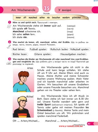 Stunde
83dreiundachtzig
У вихідніAm Wochenende 35
 Höre zu und sprich nach. Прослухай і повтори.
Am Wochenende stehe ich immer spät auf. (завжди)
Ich spiele oft Tennis. (часто)
Manchmal schwimme ich. (іноді)
Ich sehe selten fern. (рідко)
Ich skate nie. (ніколи)
Was machst du immer, oft, manchmal, selten, nie? Erzähle. Що ти робиш за-
вжди, часто, інколи, рідко, ніколи? Розкажи.
Rad fahren Fußball spielen Rollschuh laufen Volleyball spielen
Bücher lesen Gitarre spielen Hausaufgaben machen
Was machen die Kinder am Wochenende oft oder manchmal? Lies zwei Erzählun-
gen und vergleiche sie. Що роблять діти у вихідні часто чи іноді? Прочитай дві
розповіді та порівняй.
Am Wochenende gehe ich nicht in die
Schule und kann lange schlafen. Ich stehe
oft um 9 Uhr auf. Meine Eltern sind auch zu
Hause. Meine Mutter und meine Schwester
machen unsere Wohnung sauber. Mein Vater
und ich basteln manchmal oder arbeiten im
Garten. Wir besuchen oft unsere Großeltern
oder unsere Freunde besuchen uns. Manchmal
gehen wir ins Theater oder sehen fern.
Am Wochenende höre ich oft Musik im
Bett. Dann stehe ich fast immer um 8.30 Uhr
auf. Unsere Familie wandert sehr gern und
treibt Sport (займається спортом). Ich spiele oft
Tennis oder gehe mit meinen Freunden ins
Schwimmbad (у басейн). Meine Tante und mein
Onkel besuchen uns oft. Wir picknicken und
spielen manchmal Federball.
Oft ... Artem/Michael... Manchmal ... Artem/Michael...
immer oft manchmal selten nie besuchen wandern picknicken
Artem
Michael
www.e-ranok.com.ua
 