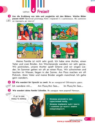 Lektion 4 Freizeit
87siebenundachtzig
Meine Familie ist nicht sehr groß. Ich habe eine Mutter, einen
Vater und zwei Brüder. Am Wochenende wandern wir sehr gerne.
Wir picknicken, unsere Mutter spielt Gitarre und wir singen Lie-
der. Im Sommer gehen wir oft an einen Fluss. Wir schwimmen und
tauchen im Wasser, liegen in der Sonne. Am Fluss machen wir oft
Picknick. Mein Vater und meine Brüder angeln manchmal. Ich gehe
gern wandern.
 Wie wandert ihr? Sprecht zu zweit. Як ви мандруєте? Обговоріть удвох.
Ich wandere mit... Am Fluss/Am See... Im Fluss/Im See...
Wie wandert deine Famile? Schreibe. Як мандрує твоя родина? Напиши.
1 2
3 4
А це ти вже
знаєш та можеш.  Можеш розповісти про
туристичний похід.
 Можеш порівняти зміст тексту
і малюнки до нього і знайти
невідповідності.
Lies die Erzählung von Julia und vergleiche mit den Bildern. Welche Bilder
passen nicht? Прочитай розповідь Юлії і порівняй її з малюнками. Які малюнки
не підходять до тексту?
www.e-ranok.com.ua
 