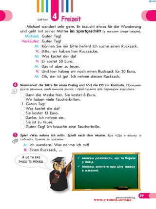 Lektion 4 Freizeit
89neunundachtzig
Michael wandert sehr gern. Er braucht etwas für die Wanderung
und geht mit seiner Mutter ins Sportgeschäft (у магазин спорттоварів).
Michael: Guten Tag!
Verkäufer: Guten Tag!
M: Können Sie mir bitte helfen? Ich suche einen Rucksack.
V: Bitte, wir haben hier Rucksäcke.
M: Was kostet der da?
V: Er kostet 50 Euro.
M: Das ist aber zu teuer.
V: Und hier haben wir noch einen Rucksack für 30 Euro.
M: Oh, der ist gut. Ich nehme diesen Rucksack.
Nummeriert die Sätze für einen Dialog und hört die CD zur Kontrolle. Пронуме-
руйте речення, щоб вийшов діалог, і прослухайте для перевірки аудіодиск.
Dann die Maske hier. Sie kostet 8 Euro.
Wir haben viele Taucherbrillen.
1 Guten Tag!
Was kostet die da?
Sie kostet 12 Euro.
Danke, ich nehme sie.
Sie ist zu teuer.
Guten Tag! Ich brauche eine Taucherbrille.
Spiel «Was nehme ich mit?». Spielt nach dem Muster. Гра «Що я візьму із
собою?». Грайте за зразком.
A: Ich wandere. Was nehme ich mit?
B: Einen Rucksack, ...
 Знаєш назви предметів, які можна взяти із собою в похід.меетівівіввівіввіввввввівіввіівві ,,,,,,,,,,,,,, якяяяя ііііі момомомомооомомомомомомомомомомоммммммммоммммммммммоммммммммммммммможнааааааааааааааааааааааааааааааааааааааааааааа
А це ти вже
знаєш та можеш.
 Можеш розповісти, що ти береш
у похід.
 Можеш запитати про ціну товару
в магазині.
www.e-ranok.com.ua
 