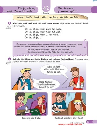 Stunde
97
Hallo, Michael!
Ich gehe schwimmen.
Kommst du mit?
Nein, ich kann
leider nicht. Mein Arm
tut mir so weh.
Ой, болить
у мене зуб...
Oh je, oh je,
mein Zahn tut weh…
42
siebenundneunzig
 Was kann noch weh tun? Lies und reime weiter. Що може ще боліти? Читай
і римуй далі.
Oh je, oh je, mein Zahn tut weh.
Oh je, oh je, mein Kopf tut weh.
Oh je, oh je, mein ... tut weh.
Oh je, oh je, ...
Sieh dir die Bilder an. Spiele Dialoge mit deinem Tischnachbarn. Розглянь ілю-
страції. Розіграй діалоги зі своїм сусідом по парті.
wehtun das Eis krank leider der Bauch der Hals der Zahn
Словосполучення «weh tun» означає «боліти». У цьому словосполученні
змінюється лише дієслово «tun», а «weh» залишається без змін:
Der Hals/der Bauch/der Kopf tut (mir so) weh.
Die Zähne/die Hände/die Füße tun (mir so) weh.
tanzen; die Füße Fußball spielen; der Kopf
www.e-ranok.com.ua
 