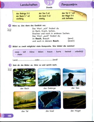 Landschaften
das Gebirgc (-)
der Bach C-"-e)
vielfdlrig
der See (-n)
die Insel (-n)
niedrig
das Tal (-"-er)
d e rHiigel ( - ) V >
sich befinden
More zu. Lies dann das Gedicht vor.
Das Wort ,,ach" findest du
im Bach, Krach, lachen,
Drachen und noch in anderen Sachen.
Das Wort ,,auch" findest du
im Rauch, Brauch
und auch in deinem Bauch.
Bildet zu zweit moglichst viele Komposita. Wer bildet die meisten!
reise • luft • klima • leben • traum • karte • heimat • urlaub(s)
• rhein
Land. .oder. .land?
Sieh dir die Bilder an, hore zu und sprich nach.
der Bach
das Tal
das Gebirge
die Insel
der See
der HiJgel
 