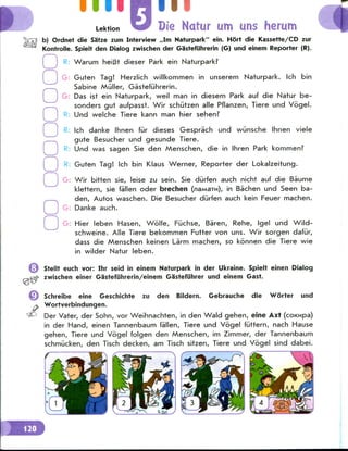 i iiiimii
Lektion Die Natur urn uns herum
b) Ordnet die Satze zum Interview ,,Im Naturpark" ein. Hort die Kassette/CD zur
Kontrolle. Spielt den Dialog zwischen der Gastefiihrerin (G) und einem Reporter (R).
R: Warum heiBt dieser Park ein Naturpark?
G: Guten Tag! Herzlich willkommen in unserem Naturpark. Ich bin
Sabine Miiller, Gastefuhrerin.
G: Das ist ein Naturpark, weil man in diesem Park auf die Natur be-
sonders gut aufpasst. Wir schiitzen alle Pflanzen, Tiere und Vogel.
Und welche Tiere kann man hier sehen?
o
o
o
o
o
o
o
o
o
o
Ich danke Ihnen fur dieses Gesprach und wunsche Ihnen viele
gute Besucher und gesunde Tiere.
Und was sagen Sie den Menschen, die in Ihren Park kommen?
R: Guten Tag! Ich bin Klaus Werner, Reporter der Lokalzeitung.
Wir bitten sie, leise zu sein. Sie durfen auch nicht auf die Baume
klettern, sie fallen oder brechen (naMa™), in Bachen und Seen ba-
den, Autos waschen. Die Besucher durfen auch kein Feuer machen.
Danke auch.
G: Hier leben Hasen, Wolfe, Fuchse, Baren, Rehe, Igel und Wild-
schweine. Alle Tiere bekommen Putter von uns. Wir sorgen dafiir,
dass die Menschen keinen La'rm machen, so konnen die Tiere wie
in wilder Natur leben.
Stellt euch vor: Ihr seid in einem Naturpark in der Ukraine. Spielt einen Dialog
zwischen einer Gastefiihrerin/einem Gasteflihrer und einem Cast.
Schreibe eine Geschichte zu den Bildern. Gebrauche die Worter und
Wortverbindungen.
Der Vater, der Sohn, vor Weihnachten, in den Wald gehen, eine Axt (coKkipa)
in der Hand, einen Tannenbaum fallen, Tiere und Vogel fiittern, nach Hause
gehen, Tiere und Vogel folgen den Menschen, im Zimmer, der Tannenbaum
schmiicken, den Tisch decken, am Tisch sitzen, Tiere und Vogel sind dabei.
 