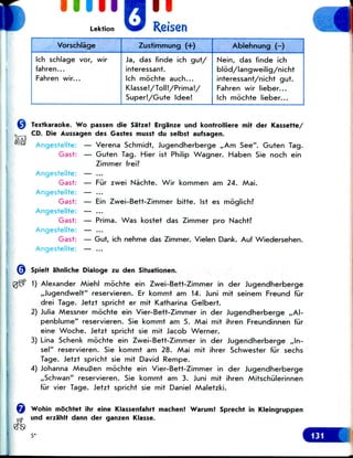 i mil
Lektion Reisen iVorschlage
Ich schlage vor, wir
fahren...
Fahren wir...
Zustimmung (+)
Ja, das finde ich gut/
interessant.
Ich mochte auch...
Klasse!/Toll!/Prima!/
Super!/Gute Idee!
Ablehnung (-)
Nein, das finde ich
blod/langweilig/nicht
interessant/nicht gut.
Fahren wir lieber...
Ich mochte lieber...
Textkaraoke. Wo passen die Satze! Erganze und kontrolliere mit der Kassette/
CD. Die Aussagen des Gastes musst du selbst aufsagen.
Angestellte: — Verena Schmidt, Jugendherberge ,,Am See". Guten Tag.
Gast: — Guten Tag. Hier ist Philip Wagner. Haben Sie noch ein
Zimmer frei?
Angestellte: — ...
Gast: — Fur zwei Nachte. Wir kommen am 24. Mai.
Angestellte: — ...
Gast: — Ein Zwei-Bett-Zimmer bitte. Ist es moglich?
Angestellte: — ...
Gast: — Prima. Was kostet das Zimmer pro Nacht?
Angestellte: — ...
Gast: — Gut, ich nehme das Zimmer. Vielen Dank. Auf Wiedersehen.
Angestellte: — ...
Spielt ahnliche Dialoge zu den Situationen.
1) Alexander Miehl mochte ein Zwei-Bett-Zimmer in der Jugendherberge
,,Jugendwelt" reservieren. Er kommt am 14. Juni mit seinem Freund fiir
drei Tage. Jetzt spricht er mit Katharina Gelbert.
2) Julia Messner mochte ein Vier-Bett-Zimmer in der Jugendherberge ,,Al-
penblume" reservieren. Sie kommt am 5. Mai mit ihren Freundinnen fur
eine Woche. Jetzt spricht sie mit Jacob Werner.
3) Lina Schenk mochte ein Zwei-Bett-Zimmer in der Jugendherberge ,,ln-
sel" reservieren. Sie kommt am 28. Mai mit ihrer Schwester fur sechs
Tage. Jetzt spricht sie mit David Rempe.
4) Johanna MeuBen mochte ein Vier-Bett-Zimmer in der Jugendherberge
,,Schwan" reservieren. Sie kommt am 3. Juni mit ihren Mitschiilerinnen
fur vier Tage. Jetzt spricht sie mit Daniel Maletzki.
Wohin mochtet ihr eine Klassenfahrt machen? Warum! Sprecht in Kleingruppen
und erzahlt dann der ganzen Klasse.
5*
 