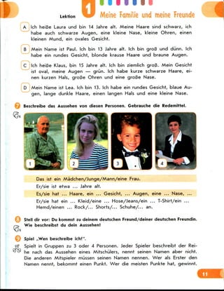 Lektion Meine Familie und meine Freunde
A Ich heiBe Laura und bin 14 Jahre alt. Meine Haare sind schwarz, ich
habe auch schwarze Augen, eine kleine Nase, kleine Ohren, einen
kleinen Mund, ein ovales Gesicht.
Mein Name ist Paul. Ich bin 13 Jahre alt. Ich bin groB und diinn. Ich
habe ein rundes Gesicht, blonde krause Haare und braune Augen.
C Ich heiBe Klaus, bin 15 Jahre alt. Ich bin ziemlich groB. Mein Gesicht
ist oval, meine Augen — grun. Ich habe kurze schwarze Haare, ei-
nen kurzen Hals, groBe Ohren und eine groBe Nase.
Mein Name ist Lea. Ich bin 13. Ich habe ein rundes Gesicht, blaue Au-
gen, lange dunkle Haare, einen langen Hals und eine kleine Nase.
Beschreibe das Aussehen von diesen Personen. Gebrauche die Redemittel.
Das ist ein Madchen/Junge/Mann/eine Frau.
Er/sie ist etwa ... Jahre alt.
Es/sie hat ... Haare, ein ... Gesicht, ... Augen, eine ... Nase, ...
Er/sie hat ein ... Kleid/eine ... Hose/Jeans/ein ... T-Shirt/ein ...
Hemd/einen ... Rock/... Shorts/... Schuhe/... an.
Stell dir vor: Du kommst zu deinem deutschen Freund/deiner deutschen Freundin.
Wie beschreibst du dein Aussehen!
Spiel ,,Wen beschreibe ich!".
fjf Spielt in Gruppen zu 3 oder 4 Personen. Jeder Spieler beschreibt der Rei-
^^ he nach das Aussehen eines Mitschiilers, nennt seinen Namen aber nicht.
Die anderen Mitspieler mussen seinen Namen nennen. Wer als Erster den
Namen nennt, bekommt einen Punkt. Wer die meisten Punkte hat, gewinnt.
 