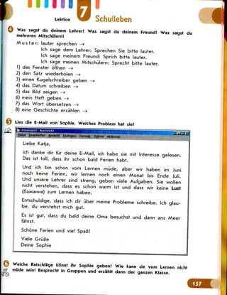 mill
Lektion
Was sagst du deinem Lehrer? Was sagst du deinem Freund? Was sagst du
mehreren Mitschulern?
Muster: lauter sprechen —>
Ich sage dem Lehrer: Sprechen Sie bitte lauter.
Ich sage meinem Freund: Sprich bitte lauter.
Ich sage meinen Mitschulern: Sprecht bitte lauter.
1) das Fenster offnen —>
2) den Satz wiederholen —»
3) einen Kugelschreiber geben —»
4) das Datum schreiben —>
5) das Bild zeigen —>
6) mein Heft geben —»
7) das Wort iibersetzen —>
8) eine Geschichte erzahlen —>
Lies die E-Mail von Sophie. Welches Problem hat sie?
Bi Unbenannt- Nachricht
Date! Bearbeiten Ansteht Einfugen Format Extras Aktionen
Liebe Katja,
ich danke dir fur deine E-Mail, ich habe sie mit Interesse gelesen.
Das ist toll, dass ihr schon bald Ferien habt.
Und ich bin schon vom Lernen mude, aber wir haben im Juni
noch keine Ferien, wir lernen noch einen Monat bis Ende Juli.
Und unsere Lehrer sind streng, geben viele Aufgaben. Sie wollen
nicht verstehen, dass es schon warm ist und dass wir keine Lust
(6a>KaHHa) zum Lernen haben.
Entschuldige, dass ich dir uber meine Probleme schreibe. Ich glau-
be, du verstehst mich gut.
Es ist gut, dass du bald deine Oma besuchst und dann ans Meer
fahrst.
Schone Ferien und viel SpaB!
Viele GriiBe
Deine Sophie
Welche Ratschlage konnt ihr Sophie geben? Wie kann sie vom Lernen nicht
mude sein! Besprecht in Gruppen und erzahlt dann der ganzen Klasse.
 