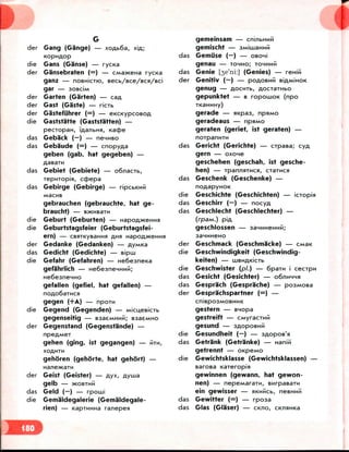 der Gang (Gange) — xoflb6a, X!A;
die Gans (Ganse) — ryc«a
der Gansebraten (=) — CManceHa rycKa
ganz — noBHiciw, secb/Bce/BCH/Bci
gar — sosciM
der Garten (Garten) —
der Gast (Gaste) — ricib
der Gastefiihrer (=) —
die Gaststatte (Gaststatten) —
pecropaH, Tfla/ibHJi, Kac£>e
das Geback (—) — nenMBo
das Gebaude (=) — cnopyaa
geben (gab, hat gegeben) —
das Gebiet (Gebiete) — o6nacib,
Tepmopisi, ccfcepa
das Gebirge (Gebirge) —
gebrauchen (gebrauchte, hat ge-
braucht) — B^HBBIM
die Geburt (Geburten) — Hapoflwem-ifl
die Geburtstagsfeier (Geburtstagsfei-
ern) — CBflTKyBamnfl AHH HapoA>KeHHfl
der Gedanke (Gedanken) — ayMxa
das Gedicht (Gedichte) — sipiii
die Gefahr (Gefahren) — He6esneKa
gefahrlich — He6esneHHMM;
He6esneHHO
gefallen (gefiel, hat gefallen) —
die
gehen (ging, 1st gegangen) — HTM,
XOAMTH
gehoren (gehorte, hat gehort) —
Hane>tcaTM
der Geist (Geister) — Ayx, Ayma
gelb — >KOBTHM
das Geld (—) — rpouii
die Gemaldegalerie (Gemaldegale-
rien) — KaprMHHa ranepesi
gegen (+A) — npoin
Gegend (Gegenden) —
gegenseitig — saaeMHH
der Gegenstand (Gegenstande) —
gememsam —
gemischt —
das Gemiise (—) —
genau — TOHHO; TOHHMM
das Genie [je'ni:] (Genies) —
der Genitiv (—) — POAOBHM
genug —
gepunktet — B ropoaioK (npo
TKaHMHy)
gerade —
geradeaus —
geraten (geriet, 1st geraten) —
norpanHTH
das Gericht (Gerichte) — cypasa; cyA
gern — oxone
geschehen (geschah, 1st gesche
hen) — TpannaTMca, craTMcsi
das Geschenk (Geschenke) —
die Geschichte (Geschichten) — iciopia
das Geschirr (—) — nocyA
das Geschlecht (Geschlechter) —
(rpa/M.) piA
geschlossen —
der Geschmack (Geschmacke) — CMBK
die Geschwindigkeit (Geschwindig-
keiten) — iiiBMAKicTb
die Geschwister (pi.) — 6pain i cecrpM
das Gesicht (Gesichter) —
das Gesprach (Gesprache) —
der Gesprachspartner (=) —
CnispOSMOBHMK
gestern — snopa
gestreift —
gesund —
die Gesundheit (—) —
das Getrank (Getranke) — nanm
getrennt — oKpeMO
die Gewichtsklasse (Gewichtsklassen) —
sarosa Kareropia
gewinnen (gewann, hat gewon-
nen) — nepeMararn,
ein gewisser —
das Gewitter (=) — rpoaa
das Glas (Glaser) — CKHO,
 