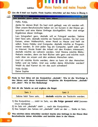 D linn
Meine Familie und meine Frcunde
Lies die E-Mail von Sophie. Finde Sophies Mitschiiler auf den Fotos in Ubung 3.
i Unbenannt Nachrfcht
Datel Bearbelten Ansteht Elnfugen Format Extras Aktlonen g|
Hallo, Katja,
danke fur deinen Brief. Du hast mich gefragt, was ich werden will.
Uber unsere Berufswunsche haben wir vor kurzem in der Klasse ge-
sprochen und eine kleine Umfrage durchgefiihrt. Hier sind einige
Ergebnisse dieser Umfrage.
Lars fotografiert gern, deshalb will er Fotograf werden. Sabine
liebt Tiere sehr, deshalb mochte sie Tierarztin werden. Sie hat zwei
Katzen, einen Wellensittich, einen Hund zu Hause und heilt sie
selbst. Svens Hobby sind Computer, deshalb mochte er Program-
mierer werden. Er sitzt jeden Tag am Computer, spielt oder surft
im Internet. Nicole findet die Arbeit mit den Kindern interessant,
deshalb mochte sie Lehrerin werden. Und Verena mochte Biblio-
thekarin werden, denn sie liest Bikher sehr gern und mochte noch
mehr liber sie wissen und den anderen Menschen raten.
Und ich mochte Arztin werden, denn so kann ich den Menschen
helfen und sie heilen. Und was wollen deine Mitschiiler werden?
WeiBt du das? Kannst du mir das auch schreiben?
Viele GriiBe
Deine Sophie
*]
Finde im Text Satze mit der Konjunktion ,,deshalb". Wie ist die Wortfolge in
den Satzen nach dieser Konjunktion! Vergleiche die Konjunktionen ,,deshalb"
und ,,denn". Wie ist ihre Bedeutung!
Sieh dir die Tabelle an und erga'nze die Regel.
Satz 1
Sabine liebt Tiere sehr,
Satz 2
deshalb mochte sie Tierarztin werden.
1) Die Konjunktion ... steht im Satz, wo die Folge genannt wird
2) Im Satz mit ,,deshalb" steht ... nach der Konjunktion.
3) Das Subjekt des Satzes mit ,,deshalb" steht an der ... Stelle im Satz.
Was mochten deine Mitschiiler werden! Mache eine Umfrage in der Klasse iiber
Berufswunsche deiner Mitschiiler und berichte dann in der Klasse.
 