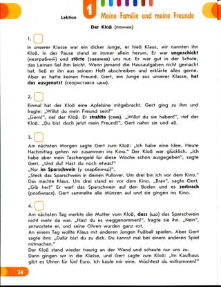 0• 111 III
Meine Familie und meine Freunde
Der KloB (noHHMK)
In unserer Klasse war ein dicker Junge, er hieB Klaus, wir nannten ihn
KloB. In der Pause stand er immer allein herum. Er war ungeschickf
(H63rpa6HMki) und storte (aaBawas) uns nur. Er war gut in der Schule,
das Lernen fiel ihm leicht. Wenn jemand die Hausaufgaben nicht gemacht
hat, Iie3 er ihn aus seinem Heft abschreiben und erklarte alles gerne.
Aber er hatte keinen Freund. Gert, ein Junge aus unserer Klasse, hat
das ausgenutzt (cKopucraBca U.HM).
Einmal hat der KloB eine Apfelsine mitgebracht. Gert ging zu ihm und
fragte: ,,Willst du mein Freund sein?"
,,Gern!", rief der KloB. Er strahlte (case). ,,Willst du sie haben?", rief der
KloB. ,,Du bist doch jetzt mein Freund!", Gert nahm sie und aB.
'•OAm nachsten Morgen sagte Gert zum KloB: ,,lch habe eine Idee. Heute
Nachmittag gehen wir zusammen ins Kino." Der KloB war gliicklich. ,,lch
habe aber mein Taschengeld fur diese Woche schon ausgegeben", sagte
Gert. ,,Und du? Hast du noch etwas?"
,,Nur im Sparschwein (y ci<ap6HHHu,i)".
,,Steck das Sparschwein in deinen Pullover. Dm drei bin ich vor dem Kino."
Das machte Klaus. Urn drei stand er vor dem Kino. ,,Brav", sagte Gert.
,,Gib her!" Er warf das Sparschwein auf den Boden und es zerbrach
(po36njiaca). Gert sammelte alle Miinzen auf und sie gingen ins Kino.
••OAm nachsten Tag merkte die Mutter vom KloB, dass (mo) das Sparschwein
nicht mehr da war. ,,Hast du es weggenommen?", fragte sie ihn. ,,Nein",
antwortete er, und seine Ohren wurden ganz rot.
An einem Tag wollte Klaus mit anderen Jungen FuBball spielen. Aber Gert
sagte ihm: ,,Daf(ir bist du zu dick. Du kannst mal bei einem anderen Spiel
mitmachen."
Der KloB stand wieder traurig an der Wand und schaute nur uns zu.
Dann gingen wir in die Klasse, und Gert sagte zum KloB: ,,lm Kaufhaus
gibt es Uhren fur fiinf Euro. Ich kaufe mir eine. Mochtest du mitkommen?"
 