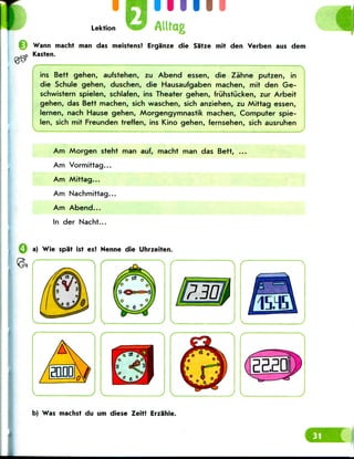 I
Lektion
ill 11
Alltag
Wann macht man das meistens! Erganze die Sa'tze mit den Verben aus dem
Kasten.
y-- -X
ins Bett gehen, aufstehen, zu Abend essen, die Zahne putzen, in
die Schule gehen, duschen, die Hausaufgaben machen, mit den Ge-
schwistern spielen, schlafen, ins Theater gehen, fruhstijcken, zur Arbeit
gehen, das Bett machen, sich waschen, sich anziehen, zu Mittag essen,
lernen, nach Hause gehen, Morgengymnastik machen, Computer spie-
len, sich mit Freunden treffen, ins Kino gehen, fernsehen, sich ausruhen
Am Morgen steht man auf, macht man das Bett,
Am Vormittag...
Am Mittag...
Am Nachmittag...
Am Abend...
In der Nacht...
a) Wie spat ist es? Nenne die Uhrzeiten.
"If
b) Was machst du urn diese Zeit! Erzahle.
 
