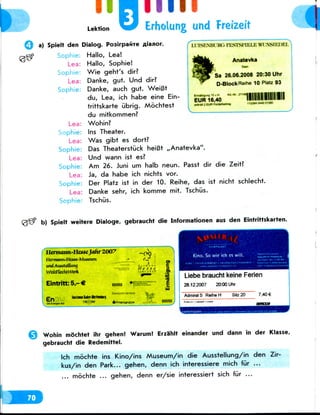 Lektion
Hill
Erholung und Freizeit
Q a) Spielt den
Sophie:
Lea:
Sophie:
Lea:
Sophie:
Lea:
Sophie:
Lea:
Sophie:
Lea:
Sophie
Lea:
Sophie:
Lea:
Sophie
I.USP.MH i«v nisTsriui.iv TSIUI>KI.
Anatevka
Sa 26.06.2008 20:30 Uhr
D-Block Reihe 10 Platz 93
o 10 wH
EUR 16,40
vnttiVt 2 EUR
1IIIIIIIHII1II1123M 0*4001380
Dialog. PoairpafiTe flianor.
Hallo,Lea!
Hallo, Sophie!
Wie geht's dir?
Danke, gut. Und dir?
Danke, auch gut. WeiBt
du, Lea,ich habe eineEin-
trittskarte iibrig. Mochtest
du mitkommen?
Wohin?
Ins Theater.
Was gibt es dort?
Das Theaterstuck heiBt ,,Anatevka".
Und wann ist es?
Am 26. Juni um halb neun. Passt dir die Zeit?
Ja, da habe ich nichts vor.
Der Platz ist in der 10. Reihe, das ist nicht schlecht.
Danke sehr, ich komme mit. Tschiis.
Tschiis.
b) Spielt weitere Dialoge, gebraucht die Informationen aus den Eintrittskarten.
Hermann-!IC££CJaJtr 2007
I Ifrmomi-l lesse-Muteum
WdtrlcchtWerk
Eintritt:5,-€
He s's e
p_ IninnnMn-tonnnln;
Liebe braucht keine Ferien
28.12.2007 20.00 Uhr
7,40 €
Wohin mochtet ihr gehen! Warum! Erza'hlt einander und dann in der Klasse,
gebraucht die Redemittel.
Ich mochte ins Kino/ins Museum/in die Ausstellung/in den Zir-
kus/in den Park... gehen, denn ich interessiere mich fur ...
... mochte ... gehen, denn er/sie interessiert sich fur ...
 