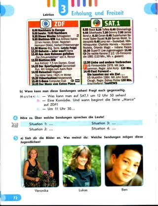 I Lektion
inn
Erhoiung and Freizeit
8.00 Nachbarn In Europa
9.00 heute / 9.03Nachbam
945 Diese Woche Schlagzeilen 21
9,55 Btathlon-WM Aus Antholz/ltalien
10 km Herren, Einzel. Reporter:
Hermann Ohletz, Herbert Fritzenwenger
1L30Marco 6tlg. Serie. Letrte Folge
12.20 Qeheim - odor was?!Serie
12.45Aus dem Rahmen gefallen
.Die Zirkusmadchen" von A.Renoir
H55Biathlon-WM
Aus Antholz: 7,5 km Damen, Einzel
14.25 Der Sportspiegel Cannonball
Run. Mit Vollgas zum Ayers Rock
14.55 Reiselust Magazin
Die Hone Tatra / Rom im Winter
15.20Videofashion! Modetrends
15.40 X-Base Computer Club O> C3
16.05 Der Mann vom Eaton Place
5.55 Black 6.25 Toffels 6.40 Glimmeriinge
6.56 Silverhawks7.20 Grimmy 7.50 James
Bond jr. 8.15Conan (M5 Superhuman Sa-
murai Syber-Squad 9.15 Games World. Vi-
deospiele 9.4Sjump ran - Basketball. NBA-
Hohepunkte: Charlotte Hornets - Houtston
Rockets, Orlando Magic - Indiana Pacers
10.30 Super!!! Live-Jugendmagazin 11.00
CDDie nackte Kanone 21/2. US-Filmkomo-
die 1991 (110 Min., Wh. v. gestem)
12.50 Uebe und andere Verbrechen
OUS-Filmkomodie 1976. Mit Jack
Lemmon. Regie: John Korty 110 Mln.
14.40 Fast Forward -
Sie kannten nur ein Ziel...
US-Musikfilm 1984.Mit John Scott
Clough. Regie: Sidney Poitier 130 Mln.
Anschlie6end:TooNEWS
b) Wann kann man diese Sendungen sehen! Fragt euch gegenseitig.
M u s t e r : — Was kann man auf SAT.1um 12 Uhr 50 sehen?
B: — Eine Komodie. Und wann beginnt die Serie ,,Marco''
auf ZDF?
— Um 11 Uhr 30...
More zu. Uber welche Sendungen sprechen die Leute!
Situation 1: ... Situation 3: ...
Situation 2: ... Situation 4: ...
a) Sieh dir die Bilder an. Was meinst du: Welche Sendungen mogen diese
Jugendlichen!
Ben
 