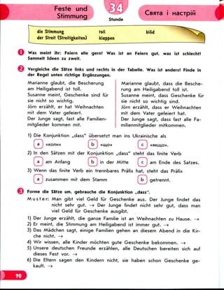 Feste und
Stimmung
Geara i
Stunde
die Stimmung toll
der Streit (Streitigkeiten) kloppen
blb'd
Was meint ihr: Feiern alle gern! Was ist an Feiern gut, was 1st schlecht?
Sammelt Ideen zu zweit.
Vergleiche die Sa'tze links und rechts in
der Regel unten richtige Erganzungen.
Marianne glaubt, die Bescherung
am Heiligabend ist toll.
Susanne meint, Geschenke sind fur
sie nicht so wichtig.
Jorn erzahlt, er hat Weihnachten
mit dem Vater gefeiert.
Der Junge sagt, fast alle Familien-
mitglieder kommen mit.
der Tabelle. Was ist anders? Finde in
Marianne glaubt, dass die Besche-
rung am Heiligabend toll ist.
Susanne meint, dass Geschenke fur
sie nicht so wichtig sind.
Jorn erzahlt, dass er Weihnachten
mit dem Vater gefeiert hat.
Der Junge sagt, dass fast alle Fa-
milienmitglieder mitkommen.
1) Die Konjunktion ,,dass" iibersetzt man ins Ukrainische als
I a j «Konn» I b J «mo» I c J «swmo».
2) In den Sa'tzen mit der Konjunktion ,,dass" steht das finite Verb
(a J am Anfang I b J in der Mitte (c J am Ende des Satzes.
3) Wenn das finite Verb ein trennbares Pra'fix hat, steht das Pra'fix
[ a J zusammen mit dem Stamm f b J getrennt.
Forme die Sa'tze urn, gebrauche die Konjunktion ,rdass".
Muster: Man gibt viel Geld fur Geschenke aus. Der Junge findet das
nicht sehr gut. —> Der Junge findet nicht sehr gut, dass man
viel Geld fur Geschenke ausgibt.
1) Der Junge erzahlt, die ganze Familie ist an Weihnachten zu Hause. -»
2) Er meint, die Stimmung am Heiligabend ist immer gut. —»
3) Das Madchen sagt, einige Familien gehen an diesem Abend in die Kir-
che nicht. —»
4) Wir wissen, alle Kinder mochten gute Geschenke bekommen. —>
5) Unsere deutschen Freunde erzahlen, alle Deutschen bereiten sich auf
dieses Fest vor. —>
6) Die Eltern sagen den Kindern nicht, sie haben schon Geschenke ge-
kauft. —»
 