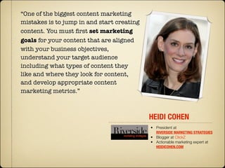 “One of the biggest content marketing
mistakes is to jump in and start creating
content. You must ﬁrst set marketing
goals for your content that are aligned
with your business objectives,
understand your target audience
including what types of content they
like and where they look for content,
and develop appropriate content
marketing metrics.”



                                            HEIDI COHEN
                                            • President at
                                              RIVERSIDE MARKETING STRATEGIES
                                            • Blogger at ClickZ
                                            • Actionable marketing expert at
                                              HEIDICOHEN.COM
 