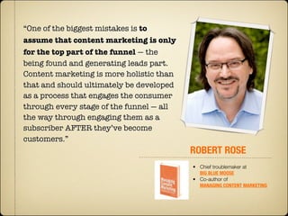 “One of the biggest mistakes is to
assume that content marketing is only
for the top part of the funnel — the
being found and generating leads part. 
Content marketing is more holistic than
that and should ultimately be developed
as a process that engages the consumer
through every stage of the funnel — all
the way through engaging them as a
subscriber AFTER they’ve become
customers.”
                                          ROBERT ROSE
                                          • Chief troublemaker at
                                            BIG BLUE MOOSE
                                          • Co-author of
                                            MANAGING CONTENT MARKETING
 