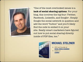 “One of the most overlooked issues is a
lack of social sharing options. For your
blog, this involves the big four: Twitter,
Facebook, LinkedIn, and Google+. Simply
Google the social network in question and
add the word “button” and you’ll likely
ﬁnd the code to embed it on your
site. Really smart marketers have ﬁgured
out how to put social sharing directly
inside of PDF ﬁles, too.”


                MICHAEL STELZNER
                 • CEO and founder at
                   SOCIAL MEDIA EXAMINER
                 • Author of
                   LAUNCH
 