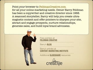 Point your browser to FeldmanCreative.com
for all your online marketing needs. Owner Barry Feldman
has been a copywriter and creative director since 1988.
A seasoned storyteller, Barry will help you create ultra-
magnetic content and offer pointers to sharpen your site,
attract and engage prospects, nurture relationships,
generate sales, and build loyal brand advocates.



                      Free pointers at
                      FELDMAN CREATIVE
                      Barry’s BLOG
                      Barry’s articles at
                      CONTENT MARKETING INSTITUTE
                      Additional SLIDESHARE resources
 
