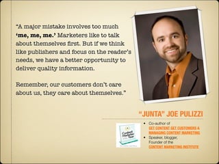 “A major mistake involves too much
‘me, me, me.’ Marketers like to talk
about themselves ﬁrst. But if we think
like publishers and focus on the reader’s
needs, we have a better opportunity to
deliver quality information. 

Remember, our customers don’t care
about us, they care about themselves.”


                                            “JUNTA” JOE PULIZZI
                                             • Co-author of
                                               GET CONTENT GET CUSTOMERS &
                                               MANAGING CONTENT MARKETING
                                             • Speaker, blogger,
                                               Founder of the 
                                               CONTENT MARKETING INSTITUTE
 