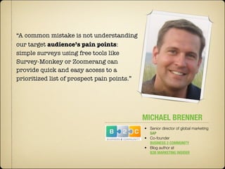 “A common mistake is not understanding
our target audience’s pain points:
simple surveys using free tools like
Survey-Monkey or Zoomerang can
provide quick and easy access to a
prioritized list of prospect pain points.”




                                             MICHAEL BRENNER
                                             • Senior director of global marketing
                                               SAP
                                             • Co-founder
                                               BUSINESS 2 COMMUNITY
                                             • Blog author at
                                               B2B MARKETING INSIDER
 