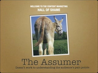 WELCOME TO THE CONTENT MARKETING
                 HALL OF SHAME




    The Assumer
Doesn’t work to understanding the audience’s pain points
 