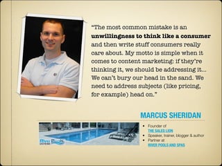 “The most common mistake is an
unwillingness to think like a consumer
and then write stuff consumers really
care about. My motto is simple when it
comes to content marketing: if they’re
thinking it, we should be addressing it…
We can’t bury our head in the sand. We
need to address subjects (like pricing,
for example) head on.”


                MARCUS SHERIDAN
                 • Founder of
                   THE SALES LION
                 • Speaker, trainer, blogger & author
                 • Partner at
                   RIVER POOLS AND SPAS
 