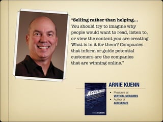 “Selling rather than helping…
You should try to imagine why
people would want to read, listen to,
or view the content you are creating.
What is in it for them? Companies
that inform or guide potential
customers are the companies
that are winning online.”




                 ARNIE KUENN
                  • President at
                    VERTICAL MEASURES
                  • Author of
                    ACCELERATE
 