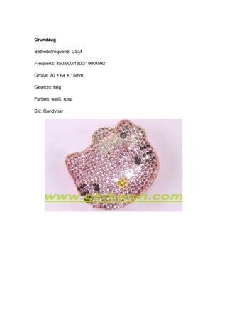 Grundzug

Betriebsfrequenz: GSM

Frequenz: 850/900/1800/1900MHz

Größe: 70 × 64 × 15mm

Gewicht: 66g

Farben: weiß, rosa

Stil: Candybar
 