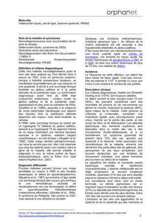 Mots-clés
Hallervorden-Spatz, œil de tigre, dystonie spasticité, PKAN2
Nom de la maladie et synonymes
Neurodégénérescence avec accumulation de fer
dans le cerveau
Hallervorden-Spatz, syndrome de (HSS)
Dystrophie neuro-axonale tardive
Neurodegeneration with Brain Iron Accumulation
1 (NBIA 1)
Pantothenate Kinase-Associated
Neurodegeneration (PKAN)
Définition et critères diagnostiques
Cette rare maladie neurodégénérative porte le
nom des deux auteurs qui l’ont décrite chez 5
soeurs en 1922. C’est un syndrome anatomo-
clinique à hérédité autosomique récessive, se
manifestant essentiellement par une dystonie et
une spasticité. Il est lié à une surcharge ferrique
localisée au globus pallidus et à la partie
réticulée de la substantia nigra. La confirmation
diagnostique avant l’ère de l’IRM était
uniquement anatomique : couleur rouille du
globus pallidus et de la substantia nigra,
apparaissant en bleu avec la coloration de Perls,
Schaffert et al. (1989), associée à la présence
de corps sphéroides (développés aux dépens
des axones) dont la distribution déborde
largement ces noyaux, mais reste localisée au
cerveau.
A l’IRM, cette surcharge ferrique se traduit par
un hyposignal T2 bilatéral du globus pallidus,
associé à un hypersignal T2 du segment interne
de ce noyau (traduisant une nécrose tissulaire
associée à un œdème), réalisant l’aspect
caractéristique « en oeil de tigre »,(Angelini et al.
1992). Cette image semble pathognomonique,
car nous le verrons plus loin, elle n’est observée
que chez les patients ayant une mutation dans le
gène de la maladie, elle permet d’établir le
diagnostic in vivo, et même parfois de façon
présymptomatique, dans la fratrie d’un sujet
atteint (Hayflick et al., 2001)
Diagnostic différentiel
D’autres maladies peuvent donner une image
semblable ou voisine à l’IRM et des troubles
dystoniques: le déficit en apocéruléoplasmine,
(Miyajima et al., 1987) qui entraîne à l’âge adulte
une surcharge ferrique des noyaux gris centraux
et une hémosidérose viscérale (la
céruléoplasmine est une ferroxydase), le déficit
en guanidinoacétate méthyltransférase
(créatininémie effondrée), (Stöckler et al., 1996),
le syndrome de Pettigrew, très proche du HSS,
mais associé à une atrophie du cervelet.
Quelques cas d’acidurie méthylmalonique,
d’acidurie glutarique type I, de défauts de la
chaîne respiratoire ont été associés à des
hypodensités bilatérales du globus pallidus.
Il faut aussi éliminer une céroïde-lipofuschinose,
une forme juvénile rigide de chorée de
Huntington, une atrophie du noyau caudé, les
formes dystoniques de gangliosidoses à GM1 et
à GM2, et chez tout enfant dystonique de plus
de 10 ans, une maladie de Wilson.
Incidence
La fréquence de cette affection, qui atteint les
deux sexes de façon égale, n’est pas connue.
Elle est estimée à 1/106
. Il semble n’y avoir que
moins d’une centaine le nombre de cas publiés.
Description clinique
Les critères diagnostiques, établis par Elizabeth
Dooling et al. (1974), sont toujours valables.
Le début survient le plus souvent avant 10 ans
(60%), les premiers symptômes sont des
anomalies de posture ou de mouvements qui
gênent la marche, traduisant la dystonie (88%),
signe majeur de la maladie. Cette dystonie va
s’étendre et s’intensifier, entraînant une
importante rigidité, avec varo-équinisme, pieds
creux, marche sur la pointe des pieds, et des
accès de rétro- et de latéropulsion. Les attitudes
dystoniques des membres supérieurs sont
associées dans la moitié des cas à des
mouvements choréo-athétosiques, et à un
tremblement. Un syndrome pyramidal est
présent dans 70% des cas, ajoutant une
spasticité à la dystonie. Cette association très
caractéristique de la maladie, entraîne une
démarche très particulière dite de gallinacé. Des
paroxysmes de ces deux symptômes sont
souvent déclenchés par une tentative de
mouvement volontaire. Une ataxie transitoire
peut survenir au début de la maladie.
La dysarthrie est sévère et constante, parole
dystonique, scandée et rapidement
incompréhensible. L’atteinte intellectuelle est en
règle progressive et souvent longtemps
modérée, cependant 21% des cas sont retardés
depuis la naissance (formes à début anté-natal).
Les convulsions sont rares, sauf en phase
terminale. La rétinite pigmentaire est un
important signe d’orientation qu’elle soit clinique
(27%) ou dépistée par l’électrorétinogramme, les
formes avec rétinite sont les plus sévères. Dans
10% des cas survient une atrophie optique.
L’évolution se fait vers une aggravation de la
dystonie et de la spasticité qui des membres et
Harpey J-P. Neurodégénérescence avec accumulation de fer dans le cerveau. Encyclopédie Orphanet. Juillet 2003
http://www.orpha.net/data/patho/FR/fr-PKAN.pdf 2
 