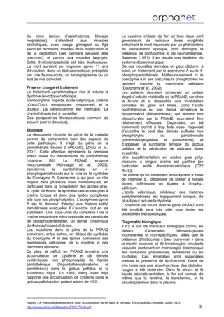 du tronc (accès d’opisthotonos, blocage
respiratoire), s’étendent aux muscles
céphaliques, avec visage grimaçant ou figé
selon les moments, troubles de la mastication et
de la déglutition (ces derniers peuvent être
précoces), et parfois aux muscles laryngés.
Cette dystonie/spasticité est très douloureuse.
La mort survient en moyenne après 11 ans
d’évolution, dans un état cachectique, précipitée
par une fausse-route, un laryngospasme ou un
état de mal convulsif.
Prise en charge et traitement
Le traitement symptomatique vise à réduire la
dystonie (lévodopa/carbidopa,
bromocriptine, tiapride, acide valproïque, caféine
(Coca-Cola), atropiniques, propanolol), et la
douleur. La déféroxamine est inefficace. La
physiothérapie est à conseiller.
Des perspectives thérapeutiques viennent de
s’ouvrir (voir ci-dessous).
Etiologie
La découverte récente du gène de la maladie
permet de comprendre bien des aspects de
cette pathologie. Il s’agit du gène de la
pantothénate kinase 2 (PKAN2), (Zhou et al.,
2001). Cette affection représente la première
erreur innée du métabolisme du pantothénate
(vitamine B5). La PKAN2, enzyme
mitochondriale (Hörtnagel et al., 2003),
transforme le pantothénate en 4-
phosphopantothénate sur la voie de la synthèse
du Coenzyme A. Coenzyme A qui joue un rôle
majeur dans plusieurs voies métaboliques, en
particulier dans la b-oxydation des acides gras,
le cycle de Krebs, la synthèse des acides gras à
chaîne longue et donc des lipides complexes
tels que les phospholipides. L’acétyl-coenzyme
A est le donneur d’acétyl aux histone-acétyl
transférases auxquelles il s’associe tout en les
stabilisant. Une sous-unité du complexe I de la
chaîne respiratoire mitochondriale est constituée
de phosphopantéthéine, un dérivé cystéinique
du 4-phosphopantothénate.
Les mutations dans le gène de la PKAN2
entraînent, entre autres, un défaut de synthèse
du Coenzyme A et des lipides complexes des
membranes cellulaires, de la myéline et des
bâtonnets rétiniens.
De plus, le déficit en PKAN2 entraîne une
accumulation de cystéine et de dérivés
cystéiniques non phosphorylés de l’acide
pantothénique (N-pantothénoylcystéine et
pantéthéine) dans le globus pallidus et la
substantia nigra. En 1985, Perry avait déjà
rapporté une accumulation de cystéine dans le
globus pallidus d’un patient atteint de HSS.
La cystéine chélate de fer, et tous deux sont
générateurs de radicaux libres oxygénés
entraînant la mort neuronale par un phénomène
de peroxydation lipidique, dont témoigne la
présence de lipofuschine et de neuromélanine,
Swaiman (1991). Il en résulte une déplétion du
système dopaminergique.
De ces nouvelles données on peut déduire, a
priori, un traitement par le coenzyme A ou le 4-
phosphopantothénate. Malheureusement ni le
coenzyme A ni ses précurseurs phosphorylés ne
peuvent franchir la membrane cellulaire
(Daugherty et al., 2002).
Les patients devraient conserver un certain
degré d’activité résiduelle de la PKAN2, car chez
la levure et la drosophile une invalidation
complète du gène est létale. Donc l’acide
pantothénique ou son dérivé alcoolique le
dexpanthénol (Bépanthèneâ), qui doivent être
phosphorylés par la PKAN2, pourraient être
relativement efficaces. Cependant, un tel
traitement, donné à trop forte dose, risquerait
d’accroître le pool des dérivés sulfurés non
phosphorylés du pantothénate
(pantothénoylcystéine et pantéthéine), et
d’aggraver la surcharge ferrique du globus
pallidus et la génération de radicaux libres
oxygénés.
Une supplémentation en acides gras poly-
insaturés à longue chaîne est justifiée [en
particulier acide docosahexaènoïque (C22
:6ω3)].
De même qu’un traitement anti-oxydant à base
de vitamine E, idébénone (à utiliser à faibles
doses, inférieures ou égales à 5mg/kg),
sélénium.
L’acide valproïque, inhibiteur des histones
acétyltranférases est logiquement indiqué, de
plus il peut réduire la dystonie.
L’obtention de souris dont le gène PKAN2 aura
été invalidé sera très utile pour tester les
possibilités thérapeutiques.
Diagnostic biologique
Il n’y a pas de marqueur biologique connu, en
dehors d’anomalies hématologiques
inconstantes et non-spécifiques, telles que la
présence d’histiocytes « bleu outre-mer » dans
la moelle osseuse, et de lymphocytes circulants
vacuolés contenant en microscopie électronique
des inclusions granuleuses, lamellaires ou en
tourbillon. Ces anomalies sont supposées
traduire la présence de lipofuschine. Dans de
très rares cas une acanthocytose des globules
rouges a été observée. Dans le sérum et le
liquide céphalo-rachidien, le fer est normal, de
même que la ferritine, la transferrine, et la
céruléoplasmine dans le plasma.
Harpey J-P. Neurodégénérescence avec accumulation de fer dans le cerveau. Encyclopédie Orphanet. Juillet 2003
http://www.orpha.net/data/patho/FR/fr-PKAN.pdf 3
 