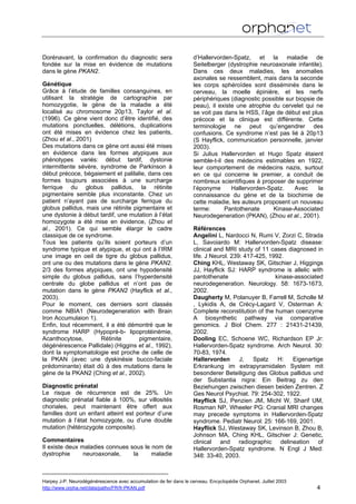 Dorénavant, la confirmation du diagnostic sera
fondée sur la mise en évidence de mutations
dans le gène PKAN2.
Génétique
Grâce à l’étude de familles consanguines, en
utilisant la stratégie de cartographie par
homozygotie, le gène de la maladie a été
localisé au chromosome 20p13, Taylor et al.
(1996). Ce gène vient donc d’être identifié, des
mutations ponctuelles, délétions, duplications
ont été mises en évidence chez les patients,
(Zhou et al., 2001)
Des mutations dans ce gène ont aussi été mises
en évidence dans les formes atypiques aux
phénotypes variés: début tardif, dystonie
intermittente sévère, syndrome de Parkinson à
début précoce, bégaiement et palilalie, dans ces
formes toujours associées à une surcharge
ferrique du globus pallidus, la rétinite
pigmentaire semble plus inconstante. Chez un
patient n’ayant pas de surcharge ferrique du
globus pallidus, mais une rétinite pigmentaire et
une dystonie à début tardif, une mutation à l’état
homozygote a été mise en évidence, (Zhou et
al., 2001). Ce qui semble élargir le cadre
classique de ce syndrome.
Tous les patients qu’ils soient porteurs d’un
syndrome typique et atypique, et qui ont à l’IRM
une image en oeil de tigre du globus pallidus,
ont une ou des mutations dans le gène PKAN2.
2/3 des formes atypiques, ont une hypodensité
simple du globus pallidus, sans l’hyperdensité
centrale du globe pallidus et n’ont pas de
mutation dans le gène PKAN2 (Hayflick et al.,
2003).
Pour le moment, ces derniers sont classés
comme NBIA1 (Neurodegeneration with Brain
Iron Accumulaion 1).
Enfin, tout récemment, il a été démontré que le
syndrome HARP (Hypopré-b- lipoprotéinémie,
Acanthocytose, Rétinite pigmentaire,
dégénérescence Pallidale) (Higgins et al., 1992),
dont la symptomatologie est proche de celle de
la PKAN (avec une dyskinésie bucco-faciale
prédominante) était dû à des mutations dans le
gène de la PKAN2 (Ching et al., 2002).
Diagnostic prénatal
Le risque de récurrence est de 25%. Un
diagnostic prénatal fiable à 100%, sur villosités
choriales, peut maintenant être offert aux
familles dont un enfant atteint est porteur d’une
mutation à l’état homozygote, ou d’une double
mutation (hétérozygote composite).
Commentaires
Il existe deux maladies connues sous le nom de
dystrophie neuroaxonale, la maladie
d’Hallervorden-Spatz, et la maladie de
Seitelberger (dystrophie neuroaxonale infantile).
Dans ces deux maladies, les anomalies
axonales se ressemblent, mais dans la seconde
les corps sphéroïdes sont disséminés dans le
cerveau, la moelle épinière, et les nerfs
périphériques (diagnostic possible sur biopsie de
peau), il existe une atrophie du cervelet qui ne
se voit pas dans le HSS, l’âge de début est plus
précoce et la clinique est différente. Cette
terminologie ne peut qu’engendrer des
confusions. Ce syndrome n’est pas lié à 20p13
(S Hayflick, communication personnelle, janvier
2003).
Si Julius Hallervorden et Hugo Spatz étaient
semble-t-il des médecins estimables en 1922,
leur comportement de médecins nazis, surtout
en ce qui concerne le premier, a conduit de
nombreux scientifiques à proposer de supprimer
l’éponyme Hallervorden-Spatz. Avec la
connaissance du gène et de la biochimie de
cette maladie, les auteurs proposent un nouveau
terme: Pantothenate Kinase-Associated
Neurodegeneration (PKAN), (Zhou et al., 2001).
Références
Angelini L, Nardocci N, Rumi V, Zorzi C, Strada
L, Savoiardo M: Hallervorden-Spatz disease:
clinical and MRI study of 11 cases diagnosed in
life. J Neurol. 239: 417-425, 1992.
Ching KHL, Westaway SK, Gitschier J, Higgings
JJ, Hayflick SJ: HARP syndrome is allelic with
pantothenate kinase-associated
neurodegeneration. Neurology. 58: 1673-1673,
2002.
Daugherty M, Polanuyer B, Farrell M, Scholle M
, Lykidis A, de Crécy-Lagard V, Osterman A:
Complete reconstitution of the human coenzyme
A biosynthetic pathway via comparative
genomics. J Biol Chem. 277 : 21431-21439,
2002.
Dooling EC, Schoene WC, Richardson EP Jr:
Hallervorden-Spatz syndrome. Arch Neurol. 30:
70-83, 1974.
Hallervorden J, Spatz H: Eigenartige
Erkrankung im extrapyramidalen System mit
besonderer Beteiligung des Globus pallidus und
der Substantia nigra: Ein Beitrag zu den
Beziehungen zwischen diesen beiden Zentren. Z
Ges Neurol Psychiat. 79: 254-302, 1922.
Hayflick SJ, Penzien JM, Michl W, Sharif UM,
Rosman NP, Wheeler PG: Cranial MRI changes
may precede symptoms in Hallervorden-Spatz
syndrome. Pediatr Neurol: 25: 166-169, 2001.
Hayflick SJ, Westaway SK, Levinson B, Zhou B,
Johnson MA, Ching KHL, Gitschier J: Genetic,
clinical and radiographic delineation of
Hallervorden-Spatz syndrome. N Engl J Med:
348: 33-40, 2003.
Harpey J-P. Neurodégénérescence avec accumulation de fer dans le cerveau. Encyclopédie Orphanet. Juillet 2003
http://www.orpha.net/data/patho/FR/fr-PKAN.pdf 4
 